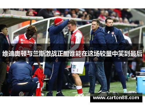 维迪奥顿与兰斯激战正酣谁能在这场较量中笑到最后