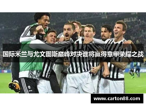 国际米兰与尤文图斯巅峰对决谁将赢得意甲荣耀之战